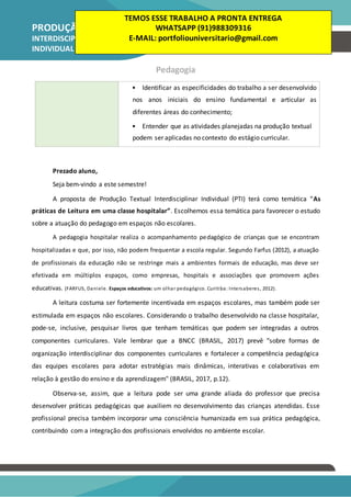 PRODUÇÃO TEXTUAL
INTERDISCIPLINAR
INDIVIDUAL – PTI
Pedagogia
• Identificar as especificidades do trabalho a ser desenvolvido
nos anos iniciais do ensino fundamental e articular as
diferentes áreas do conhecimento;
• Entender que as atividades planejadas na produção textual
podem ser aplicadas no contexto do estágio curricular.
Prezado aluno,
Seja bem-vindo a este semestre!
A proposta de Produção Textual Interdisciplinar Individual (PTI) terá como temática “As
práticas de Leitura em uma classe hospitalar”. Escolhemos essa temática para favorecer o estudo
sobre a atuação do pedagogo em espaços não escolares.
A pedagogia hospitalar realiza o acompanhamento pedagógico de crianças que se encontram
hospitalizadas e que, por isso, não podem frequentar a escola regular. Segundo Farfus (2012), a atuação
de profissionais da educação não se restringe mais a ambientes formais de educação, mas deve ser
efetivada em múltiplos espaços, como empresas, hospitais e associações que promovem ações
educativas. (FARFUS, Daniele. Espaços educativos: um olhar pedagógico. Curitiba: Intersaberes, 2012).
A leitura costuma ser fortemente incentivada em espaços escolares, mas também pode ser
estimulada em espaços não escolares. Considerando o trabalho desenvolvido na classe hospitalar,
pode-se, inclusive, pesquisar livros que tenham temáticas que podem ser integradas a outros
componentes curriculares. Vale lembrar que a BNCC (BRASIL, 2017) prevê "sobre formas de
organização interdisciplinar dos componentes curriculares e fortalecer a competência pedagógica
das equipes escolares para adotar estratégias mais dinâmicas, interativas e colaborativas em
relação à gestão do ensino e da aprendizagem" (BRASIL, 2017, p.12).
Observa-se, assim, que a leitura pode ser uma grande aliada do professor que precisa
desenvolver práticas pedagógicas que auxiliem no desenvolvimento das crianças atendidas. Esse
profissional precisa também incorporar uma consciência humanizada em sua prática pedagógica,
contribuindo com a integração dos profissionais envolvidos no ambiente escolar.
TEMOS ESSE TRABALHO A PRONTA ENTREGA
WHATSAPP (91)988309316
E-MAIL: portfoliouniversitario@gmail.com
 