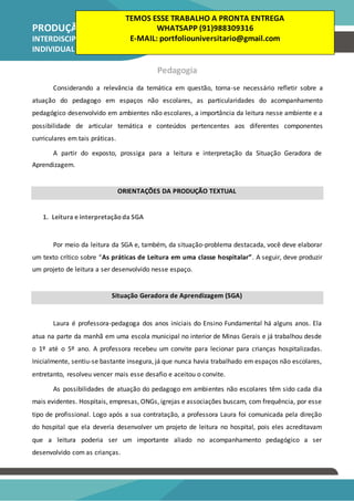 PRODUÇÃO TEXTUAL
INTERDISCIPLINAR
INDIVIDUAL – PTI
Pedagogia
Considerando a relevância da temática em questão, torna-se necessário refletir sobre a
atuação do pedagogo em espaços não escolares, as particularidades do acompanhamento
pedagógico desenvolvido em ambientes não escolares, a importância da leitura nesse ambiente e a
possibilidade de articular temática e conteúdos pertencentes aos diferentes componentes
curriculares em tais práticas.
A partir do exposto, prossiga para a leitura e interpretação da Situação Geradora de
Aprendizagem.
ORIENTAÇÕES DA PRODUÇÃO TEXTUAL
1. Leitura e interpretaçãoda SGA
Por meio da leitura da SGA e, também, da situação-problema destacada, você deve elaborar
um texto crítico sobre “As práticas de Leitura em uma classe hospitalar”. A seguir, deve produzir
um projeto de leitura a ser desenvolvido nesse espaço.
Situação Geradora de Aprendizagem (SGA)
Laura é professora-pedagoga dos anos iniciais do Ensino Fundamental há alguns anos. Ela
atua na parte da manhã em uma escola municipal no interior de Minas Gerais e já trabalhou desde
o 1º até o 5º ano. A professora recebeu um convite para lecionar para crianças hospitalizadas.
Inicialmente, sentiu-se bastante insegura, já que nunca havia trabalhado em espaços não escolares,
entretanto, resolveu vencer mais esse desafio e aceitou o convite.
As possibilidades de atuação do pedagogo em ambientes não escolares têm sido cada dia
mais evidentes. Hospitais, empresas, ONGs, igrejas e associações buscam, com frequência, por esse
tipo de profissional. Logo após a sua contratação, a professora Laura foi comunicada pela direção
do hospital que ela deveria desenvolver um projeto de leitura no hospital, pois eles acreditavam
que a leitura poderia ser um importante aliado no acompanhamento pedagógico a ser
desenvolvido com as crianças.
TEMOS ESSE TRABALHO A PRONTA ENTREGA
WHATSAPP (91)988309316
E-MAIL: portfoliouniversitario@gmail.com
 