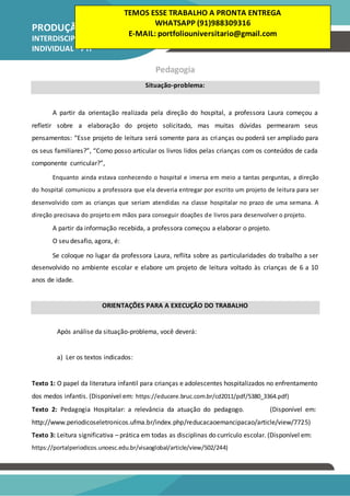 PRODUÇÃO TEXTUAL
INTERDISCIPLINAR
INDIVIDUAL – PTI
Pedagogia
Situação-problema:
A partir da orientação realizada pela direção do hospital, a professora Laura começou a
refletir sobre a elaboração do projeto solicitado, mas muitas dúvidas permearam seus
pensamentos: “Esse projeto de leitura será somente para as crianças ou poderá ser ampliado para
os seus familiares?”, “Como posso articular os livros lidos pelas crianças com os conteúdos de cada
componente curricular?”,
Enquanto ainda estava conhecendo o hospital e imersa em meio a tantas perguntas, a direção
do hospital comunicou a professora que ela deveria entregar por escrito um projeto de leitura para ser
desenvolvido com as crianças que seriam atendidas na classe hospitalar no prazo de uma semana. A
direção precisava do projeto em mãos para conseguir doações de livros para desenvolver o projeto.
A partir da informação recebida, a professora começou a elaborar o projeto.
O seu desafio, agora, é:
Se coloque no lugar da professora Laura, reflita sobre as particularidades do trabalho a ser
desenvolvido no ambiente escolar e elabore um projeto de leitura voltado às crianças de 6 a 10
anos de idade.
ORIENTAÇÕES PARA A EXECUÇÃO DO TRABALHO
Após análise da situação-problema, você deverá:
a) Ler os textos indicados:
Texto 1: O papel da literatura infantil para crianças e adolescentes hospitalizados no enfrentamento
dos medos infantis. (Disponível em: https://educere.bruc.com.br/cd2011/pdf/5380_3364.pdf)
Texto 2: Pedagogia Hospitalar: a relevância da atuação do pedagogo. (Disponível em:
http://www.periodicoseletronicos.ufma.br/index.php/reducacaoemancipacao/article/view/7725)
Texto 3: Leitura significativa – prática em todas as disciplinas do currículo escolar. (Disponível em:
https://portalperiodicos.unoesc.edu.br/visaoglobal/article/view/502/244)
TEMOS ESSE TRABALHO A PRONTA ENTREGA
WHATSAPP (91)988309316
E-MAIL: portfoliouniversitario@gmail.com
 