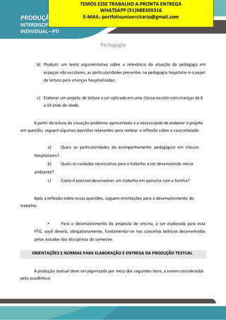 PRODUÇÃO TEXTUAL
INTERDISCIPLINAR
INDIVIDUAL – PTI
Pedagogia
b) Produzir um texto argumentativo sobre a relevância da atuação do pedagogo em
espaços não escolares, as particularidades presentes na pedagogia hospitalar e o papel
da leitura para crianças hospitalizadas.
c) Elaborar um projeto de leitura a ser aplicado em uma classe escolar comcrianças de 6
a 10 anos de idade.
A partir da leitura da situação-problema apresentada e a necessidade de elaborar o projeto
em questão, seguemalgumas questões relevantes para nortear a reflexão sobre o caso relatado:
a) Quais as particularidades do acompanhamento pedagógico em classes
hospitalares?
b) Quais os cuidados necessários para o trabalho a ser desenvolvido nesse
ambiente?
c) Como é possível desenvolver um trabalho em parceria com a família?
Após a reflexão sobre essas questões, seguemorientações para o desenvolvimento do
trabalho:
• Para o desenvolvimento da proposta de ensino, a ser elaborada para esta
PTG, você deverá, obrigatoriamente, fundamentar-se nos conceitos teóricos desenvolvidos
pelos estudos das disciplinas do semestre.
ORIENTAÇÕES E NORMAS PARA ELABORAÇÃO E ENTREGA DA PRODUÇÃO TEXTUAL
A produção textual deve ser organizada por meio dos seguintes itens, a serem considerados
pelo acadêmico:
TEMOS ESSE TRABALHO A PRONTA ENTREGA
WHATSAPP (91)988309316
E-MAIL: portfoliouniversitario@gmail.com
 