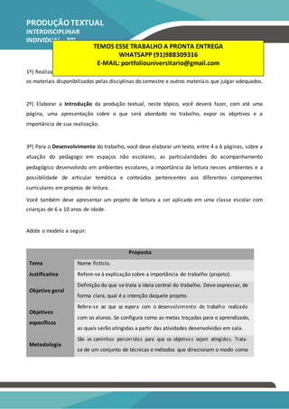 PRODUÇÃO TEXTUAL
INTERDISCIPLINAR
INDIVIDUAL – PTI
Pedagogia
1º) Realização da leitura dos textos indicados. Além dessas indicações, o acadêmico poderá utilizar
os materiais disponibilizados pelas disciplinas do semestre e outros materiais que julgar adequados.
2º) Elaborar a Introdução da produção textual, neste tópico, você deverá fazer, com até uma
página, uma apresentação sobre o que será abordado no trabalho, expor os objetivos e a
importância de sua realização.
3º) Para o Desenvolvimento do trabalho, você deve elaborar um texto, entre 4 a 6 páginas, sobre a
atuação do pedagogo em espaços não escolares, as particularidades do acompanhamento
pedagógico desenvolvido em ambientes escolares, a importância da leitura nesses ambientes e a
possibilidade de articular temática e conteúdos pertencentes aos diferentes componentes
curriculares em projetos de leitura.
Você também deve apresentar um projeto de leitura a ser aplicado em uma classe escolar com
crianças de 6 a 10 anos de idade.
Adote o modelo a seguir:
Proposta
Tema Nome fictício.
Justificativa Refere-se à explicação sobre a importância do trabalho (projeto).
Objetivo geral
Definição do que se trata a ideia central do trabalho. Deve expressar, de
forma clara, qual é a intenção daquele projeto.
Objetivos
Refere-se ao que se espera com o desenvolvimento do trabalho realizado
com os alunos. Se configura como as metas traçadas para o aprendizado,
específicos
as quais serão atingidas a partir das atividades desenvolvidas em sala.
Metodologia
São os caminhos percorridos para que os objetivos sejam atingidos. Trata-
se de um conjunto de técnicas e métodos que direcionam o modo como
TEMOS ESSE TRABALHO A PRONTA ENTREGA
WHATSAPP (91)988309316
E-MAIL: portfoliouniversitario@gmail.com
 