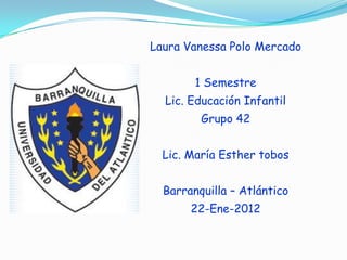 Laura Vanessa Polo Mercado


        1 Semestre
  Lic. Educación Infantil
         Grupo 42


  Lic. María Esther tobos


  Barranquilla – Atlántico
       22-Ene-2012
 
