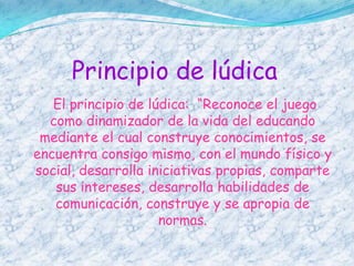 Principio de lúdica
   El principio de lúdica: “Reconoce el juego
  como dinamizador de la vida del educando
 mediante el cual construye conocimientos, se
encuentra consigo mismo, con el mundo físico y
social, desarrolla iniciativas propias, comparte
   sus intereses, desarrolla habilidades de
   comunicación, construye y se apropia de
                     normas.
 