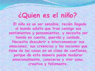 ¿Quien es el niño?
   El niño es un ser sensible, recién llegado
     al mundo adulto que trae consigo sus
sentimientos y pensamientos, y necesita ser
     tenido en cuenta, querido y cuidado.
  Necesita descubrir e intercomunicar sus
emociones, sus creencias y las nociones que
tiene de las cosas en un clima de confianza,
    porque de esta manera puede madurar
   emocionalmente, conocerse y vivir sana,
            creativa y felizmente.
 