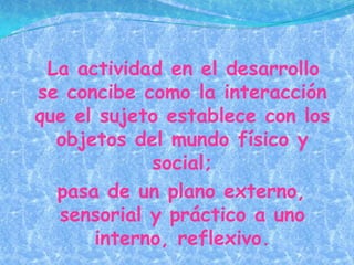 La actividad en el desarrollo
se concibe como la interacción
que el sujeto establece con los
  objetos del mundo físico y
            social;
  pasa de un plano externo,
  sensorial y práctico a uno
      interno, reflexivo.
 