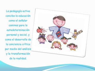 La pedagogía activa
concibe la educación
   como el señalar
   caminos para la
 autodeterminación
 personal y social, y
como el desarrollo de
la conciencia crítica
por medio del análisis
y la transformación
   de la realidad.
 