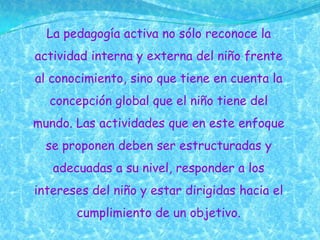 La pedagogía activa no sólo reconoce la
actividad interna y externa del niño frente
al conocimiento, sino que tiene en cuenta la
  concepción global que el niño tiene del
mundo. Las actividades que en este enfoque
  se proponen deben ser estructuradas y
   adecuadas a su nivel, responder a los
intereses del niño y estar dirigidas hacia el
       cumplimiento de un objetivo.
 