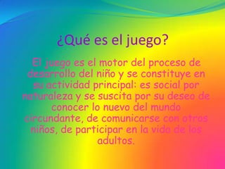 ¿Qué es el juego?
  El juego es el motor del proceso de
 desarrollo del niño y se constituye en
  su actividad principal: es social por
naturaleza y se suscita por su deseo de
      conocer lo nuevo del mundo
circundante, de comunicarse con otros
  niños, de participar en la vida de los
                adultos.
 
