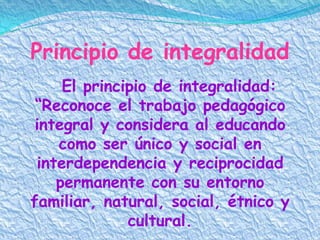 Principio de integralidad
     El principio de integralidad:
 “Reconoce el trabajo pedagógico
 integral y considera al educando
    como ser único y social en
 interdependencia y reciprocidad
    permanente con su entorno
familiar, natural, social, étnico y
              cultural.
 