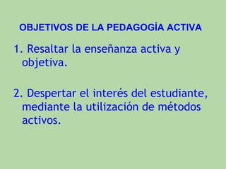 OBJETIVOS DE LA PEDAGOGÍA ACTIVA

1. Resaltar la enseñanza activa y
  objetiva.

2. Despertar el interés del estudiante,
  mediante la utilización de métodos
  activos.
 