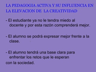 LA PEDAGOGIA ACTIVA Y SU INFLUENCIA EN
LA ELEVACION DE LA CREATIVIDAD

- El estudiante ya no le tendra miedo al
  docente y por esta razón comprenderá mejor.

- El alumno se podrá expresar mejor frente a la
  clase.

- El alumno tendrá una base clara para
  enfrentar los retos que le esperan
con la sociedad.
 
