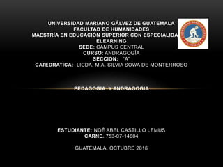 UNIVERSIDAD MARIANO GÁLVEZ DE GUATEMALA
FACULTAD DE HUMANIDADES
MAESTRÍA EN EDUCACIÓN SUPERIOR CON ESPECIALIDAD EN
ELEARNING
SEDE: CAMPUS CENTRAL
CURSO: ANDRAGOGÍA
SECCION: “A”
CATEDRATICA: LICDA. M.A. SILVIA SOWA DE MONTERROSO
PEDAGOGIA Y ANDRAGOGIA
ESTUDIANTE: NOÉ ABEL CASTILLO LEMUS
CARNE. 753-07-14604
GUATEMALA, OCTUBRE 2016
 