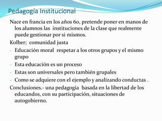 Pedagogía InstitucionalNace en francia en los años 60, pretende poner en manos de los alumnos las  instituciones de la clase que realmente puede gestionar por si mismos.Kolber;  comunidad justaEducación moral  respetar a los otros grupos y el mismo grupo