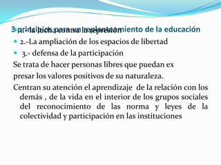 3 principios para un replanteamiento de la educación1.- la lucha contra la represión2.-La ampliación de los espacios de libertad 3.- defensa de la participaciónSe trata de hacer personas libres que puedan expresar los valores positivos de su naturaleza.Centran su atención el aprendizaje  de la relación con los  demás , de la vida en el interior de los grupos sociales del reconocimiento de las norma y leyes de la colectividad y participación en las instituciones