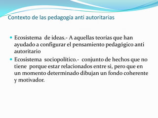 Contexto de las pedagogía anti autoritariasEcosistema  de ideas.- A aquellas teorías que han ayudado a configurar el pensamiento pedagógico anti autoritarioEcosistema  sociopolítico.-  conjunto de hechos que no tiene  porque estar relacionados entre si, pero que en un momento determinado dibujan un fondo coherente y motivador.