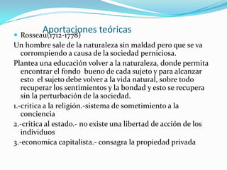 Aportaciones teóricasRosseau(1712-1778)Un hombre sale de la naturaleza sin maldad pero que se va corrompiendo a causa de la sociedad perniciosa.Plantea una educación volver a la naturaleza, donde permita encontrar el fondo  bueno de cada sujeto y para alcanzar esto  el sujeto debe volver a la vida natural, sobre todo recuperar los sentimientos y la bondad y esto se recupera sin la perturbación de la sociedad.1.-critica a la religión.-sistema de sometimiento a la conciencia2.-critica al estado.- no existe una libertad de acción de los individuos3.-economica capitalista.- consagra la propiedad privada