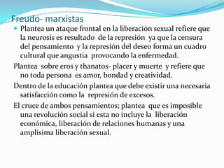 Freudo- marxistasPlantea un ataque frontal en la liberación sexual refiere que la neurosis es resultado  de la represión  ya que la censura del pensamiento  y la represión del deseo forma un cuadro cultural que angustia  provocando la enfermedad.Plantea  sobre eros y thanatos- placer y muerte  y refiere que no toda persona  es amor, bondad y creatividad.Dentro de la educación plantea que debe existir una necesaria satisfacción como la  represión de excesos.El cruce de ambos pensamientos; plantea  que es imposible una revolución social si esta no incluye la  liberación económica, liberación de relaciones humanas y una amplísima liberación sexual.