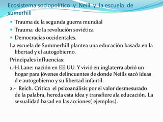 Ecosistema sociopolítico  y  Neill  y  la escuela  de sumerhillTrauma de la segunda guerra mundialTrauma  de la revolución soviéticaDemocracias occidentales.La escuela de Summerhill plantea una educación basada en la libertad y el autogobierno.Principales influencias:1.-H.Lane; nación en EE.UU. Y vivió en inglaterra abrió un hogar para jóvenes delincuentes de donde Neills sacó ideas d e autogobierno y su libertad infantil.2.-  Reich. Critica  el psicoanálisis por el valor desmesurado de la palabra, hereda esta idea y transfiere ala educación. La sexualidad basad en las acciones( ejemplos).