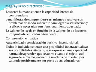 Rogers y la no directividadLos seres humanos tienen la capacidad latente de comprenderse o manifiesta, de comprenderse así mismos y resolver sus problemas de modo suficiente para lograr la satisfacción y la eficacia necesarias aun  funcionamiento adecuado.La valoración  se da en función de la valoración de los otros. Conjunto del educador o terapeuta:Comprensión empáticaAutenticidad y consideración positiva  incondicional.Todos lo individuos tienen una posibilidad innata actualizar sus posibilidades vitales  que se expresa en una capacidad natural de aprender, que se activa cuando el sujeto  está seguro de si mismo, encuentra un clima de libertad y es valorado positivamente por parte de sus educadores.