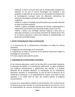 Pág.9 
•Adecuar la oferta curricular para que se enfoque bajo competencias laborales en los que el recurso tecnológico sea vertebral y que posibilite la aplicación de mecanismos de articulación/vinculación para la homologación curricular entre los diferentes subsistemas de educación tecnológica y formación profesional del país 
•Logísticas 
•Elaborar y aplicar estrategias de interconexión para escuelas ubicadas en todo el territorio nacional. 
•Definir y aplicar estrategias operativas de Centros, organizaciones e instituciones comunitarias para que estas tengan acceso a las TICs. 
•Definir y aplicar una estrategia nacional, regional y local para un adecuado monitoreo y una correcta evaluación de impacto de las TICs en el sistema educativo y cómo esto impacta la competitividad y el desarrollo sostenible del país. 
5. RETOS TECNOLÓGICOS PARA LA EDUCACIÓN 
1. La construcción de la infraestructura tecnológica en todos los centros educativos 
2. Integración de la tecnología en la instrucción. 
3. Capacitación de todos los docentes de las distintas áreas para integrar la tecnología en la enseñanza. 
4. Proveer soporte adecuado de usuario. 
6. HABLEMOS DE LA EDUCACIÓN A DISTANCIA 
En los sistemas educativos a partir de los años 60 la universidad tradicional, la educación de adultos y la actualización profesional, no logran establecer una moderna infraestructura y organización que atienda a la pujante demanda de la sociedad industrial. La masificación de las instituciones educativas ocasionó su inmovilización, lo cual las llevó al descenso de la calidad de la enseñanza y a la imposibilidad de mejorar para todos los que aspiraban a un mejor nivel de vida, que pudiera aportar al progreso socioeconómico. 
La lucha de la universidad se debatía en dos vertientes: 1)La insuficiencia de la infraestructura para atender la creciente demanda de los alumnos y 2) La no disponibilidad de recursos económicos para dotar de nuevo personal  