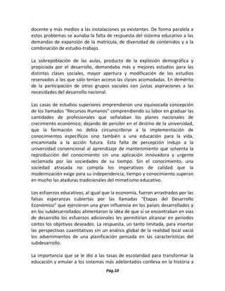 Pág.10 
docente y más medios a las instalaciones ya existentes. De forma paralela a estos problemas se aunaba la falta de respuesta del sistema educativo a las demandas de expansión de la matrícula, de diversidad de contenidos y a la combinación de estudio-trabajo. 
La sobrepoblación de las aulas, producto de la explosión demográfica y propiciada por el desarrollo, demandaba más y mejores estudios para las distintas clases sociales, mayor apertura y modificación de los estudios reservados a los que sólo tenían acceso las clases acomodadas. En demérito de la participación de otros grupos sociales con justas aspiraciones a las necesidades del desarrollo nacional. 
Las casas de estudios superiores emprendieron una equivocada concepción de los llamados "Recursos Humanos" comprendiendo su labor en graduar las cantidades de profesionales que señalaban los planes nacionales de crecimiento económico; dejando de percibir en el destino de la universidad, que la formación no debía circunscribirse a la implementación de conocimientos específicos sino también a una educación para la vida, encaminada a la acción futura. Esta falta de percepción indujo a la universidad convencional al aprendizaje de mantenimiento que solventa la reproducción del conocimiento sin una aplicación innovadora y urgente reclamada por las sociedades de su tiempo. Sin el conocimiento, una sociedad atrasada no compila los imperativos de calidad que la modernización exige para su independencia; tiempo y conocimiento superan en mucho las ataduras tradicionales del mimetismo educativo. 
Los esfuerzos educativos, al igual que la economía, fueron arrastrados por las falsas esperanzas cubiertas por las llamadas "Etapas del Desarrollo Económico" que ejercieron una gran influencia en los países desarrollados y en los subdesarrollados alimentaron la idea de que si se encontraban en vías de desarrollo los esfuerzos adicionales les permitirían alcanzar en periodos cortos los objetivos deseados. La respuesta, un tanto limitada, para insertar las perspectivas cuantitativas sin un análisis global de la realidad local vació los advenimientos de una planificación pensada en las características del subdesarrollo. 
La importancia que se le dio a las tasas de escolaridad para transformar la educación y emular a los sistemas más adelantados conlleva en la historia a  