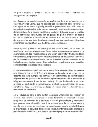 Pág.11 
un punto crucial: la confesión de modelos estereotipados víctimas del antagonismo de su época. 
La educación no queda exenta de los problemas de la dependencia; en el caso de América Latina, que ha actuado con incapacidad para enfrentar las contingencias en forma original y específica, generalmente el currículum, los métodos instruccionales, la formación personal y los lineamientos principales de la investigación al campo científico reproducen de forma pasiva la realidad de las estructuras construidas por los países del primer mundo. El desafío está en las opciones profesionales, en la técnica, en las perspectivas actuales de su momento que describen las necesidades de sus condiciones históricas, geográficas, demográficas y de las tendencias económicas. 
Los programas y cursos que propugnan las universidades, se conciben en función de una competencia específica y estructurados en una secuencia de asignaturas aisladas, respondiendo a una visión positivista y fragmentada del conocimiento, sin profundizar en las características del estudiante: La esencia de los contextos socioeconómicos, de los intereses y preocupaciones de los individuos que estudian para el desarrollo de su conocimiento y personalidad son elementos centrales de la educación. 
El modelo curricular siguió una aplicación acrítica, poco flexible e indiferente a la dinámica que se centró en una asignatura basada en un texto, con un docente que sólo cumplía las normas y procedimientos de la instrucción; orquestador del proceso de enseñanza-aprendizaje limitaba el contenido y búsqueda de nuevas áreas de conocimiento, lo que ha llevado a no poder precisar los análisis de los rendimientos evaluativos académicos, sin lograr penetrar en los procesos de aprendizaje en cuanto tales y en función de las demandas del desarrollo. 
En la educación cara a cara existen cordones umbilicales que limitan en mucho a los sistemas escolarizados. El condicionamiento de muchos de sus programas se inscriben en el estrecho marco de posibilidades y alternativas que generan una educación para la repetición, para la recepción pasiva y para la conversación de lo mismo; no estructurados para la creatividad, para la originalidad, la actividad de la actitud crítica, la interacción con el medio ni para la resolución de las controversias de su tiempo y espacio determinados. 
 