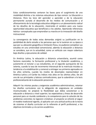 Pág.12 
Estos condicionamientos sentaron las bases para el surgimiento de una modalidad distinta a los sistemas educativos de tipo común: La Educación a Distancia. Pero las tesis del aprender a aprender y de la educación permanente aunada al desarrollo de los medios de comunicación y al afianzamiento de la tecnología educativa obligaron a un planeamiento radical de los desafíos de la educación, mostrando el sendero para una nueva oportunidad educativa que beneficiara a los adultos. Aportando referencias teórico- conceptuales que emprendían su marcha en la innovación del diseño instruccional. 
La convergencia de todas estas demandas originó su justificación en la posibilidad de darle estudio a las personas que no la tuvieron en su época o que por su ubicación geográfica o limitación física, no pudieron completar sus estudios en una universidad convencional, además la educación a distancia se considera, aun en la actualidad, como un vehículo con mayor cobertura bajo diseños y ejecuciones de calidad. 
En América Latina, la educación a distancia universitaria, asumió como factores esenciales: la formación profesional y la titulación académica, y justamente al reclutar a sus estudiantes, en el segundo quinquenio de los setenta, cuando la tasa de incremento interanual de la matrícula iniciaba su tendencia a la estabilización y comenzó a entregar sus primeros egresados en los años ochenta, cuando los niveles de desempleo representaban en América Latina y el Caribe los índices más altos en los últimos años. De ahí una de sus principales y básicas contradicciones, que la subordinan a la tesis profesionalizante de la educación presencial. 
Adquirir las mismas pautas y exigencias académico-administrativas, retomar los diseños curriculares con la obligación de asignaturas en unidades incomunicadas no propició la flexibilidad que debía caracterizar a la educación a distancia a nivel superior; las expectativas y líneas de desarrollo personal para un mundo cambiante y la competencia para la solución de los problemas concretos no lograron cristalizar; el proyecto se esfumó al seguir el modelo tradicional vigente, al aplicarlo con una actitud acrítica de la teoría de sistemas al diseño curricular en lo referente al perfil profesional, a los objetivos terminales y a la carrera académica. 
 
