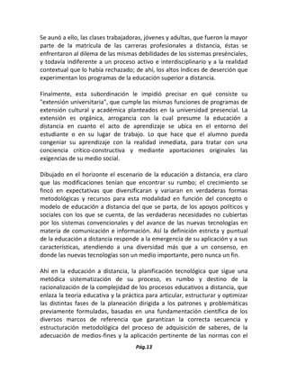 Pág.13 
Se aunó a ello, las clases trabajadoras, jóvenes y adultas, que fueron la mayor parte de la matrícula de las carreras profesionales a distancia, éstas se enfrentaron al dilema de las mismas debilidades de los sistemas presénciales, y todavía indiferente a un proceso activo e interdisciplinario y a la realidad contextual que lo había rechazado; de ahí, los altos índices de deserción que experimentan los programas de la educación superior a distancia. 
Finalmente, esta subordinación le impidió precisar en qué consiste su "extensión universitaria", que cumple las mismas funciones de programas de extensión cultural y académica planteados en la universidad presencial. La extensión es orgánica, arrogancia con la cual presume la educación a distancia en cuanto el acto de aprendizaje se ubica en el entorno del estudiante o en su lugar de trabajo. Lo que hace que el alumno pueda congeniar su aprendizaje con la realidad inmediata, para tratar con una conciencia crítico-constructiva y mediante aportaciones originales las exigencias de su medio social. 
Dibujado en el horizonte el escenario de la educación a distancia, era claro que las modificaciones tenían que encontrar su rumbo; el crecimiento se fincó en expectativas que diversificaran y variaran en verdaderas formas metodológicas y recursos para esta modalidad en función del concepto o modelo de educación a distancia del que se parta, de los apoyos políticos y sociales con los que se cuenta, de las verdaderas necesidades no cubiertas por los sistemas convencionales y del avance de las nuevas tecnologías en materia de comunicación e información. Así la definición estricta y puntual de la educación a distancia responde a la emergencia de su aplicación y a sus características, atendiendo a una diversidad más que a un consenso, en donde las nuevas tecnologías son un medio importante, pero nunca un fin. 
Ahí en la educación a distancia, la planificación tecnológica que sigue una metódica sistematización de su proceso, es rumbo y destino de la racionalización de la complejidad de los procesos educativos a distancia, que enlaza la teoría educativa y la práctica para articular, estructurar y optimizar las distintas fases de la planeación dirigida a los patrones y problemáticas previamente formuladas, basadas en una fundamentación científica de los diversos marcos de referencia que garantizan la correcta secuencia y estructuración metodológica del proceso de adquisición de saberes, de la adecuación de medios-fines y la aplicación pertinente de las normas con el  