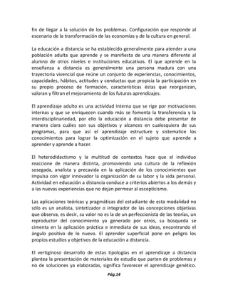 Pág.14 
fin de llegar a la solución de los problemas. Configuración que responde al escenario de la transformación de las economías y de la cultura en general. 
La educación a distancia se ha establecido generalmente para atender a una población adulta que aprende y se manifiesta de una manera diferente al alumno de otros niveles e instituciones educativas. El que aprende en la enseñanza a distancia es generalmente una persona madura con una trayectoria vivencial que reúne un conjunto de experiencias, conocimientos, capacidades, hábitos, actitudes y conductas que propicia la participación en su propio proceso de formación, características éstas que reorganizan, valoran y filtran el mejoramiento de los futuros aprendizajes. 
El aprendizaje adulto es una actividad interna que se rige por motivaciones internas y que se enriquecen cuando más se fomenta la transferencia y la interdisciplinariedad, por ello la educación a distancia debe presentar de manera clara cuáles son sus objetivos y alcances en cualesquiera de sus programas, para que así el aprendizaje estructure y sistematice los conocimientos para lograr la optimización en el sujeto que aprende a aprender y aprende a hacer. 
El heterodidactismo y la multitud de contextos hace que el individuo reaccione de manera distinta, promoviendo una cultura de la reflexión sosegada, analista y precavida en la aplicación de los conocimientos que impulsa con vigor innovador la organización de su labor y la vida personal. Actividad en educación a distancia conduce a criterios abiertos a los demás y a las nuevas experiencias que no dejan permear al escepticismo. 
Las aplicaciones teóricas y pragmáticas del estudiante de esta modalidad no sólo es un analista, sintetizador o integrador de las concepciones objetivas que observa, es decir, su valor no es la de un perfeccionista de las teorías, un reproductor del conocimiento ya generado por otros, su búsqueda se cimenta en la aplicación práctica e inmediata de sus ideas, encontrando el ángulo positivo de lo nuevo. El aprender superficial pone en peligro los propios estudios y objetivos de la educación a distancia. 
El vertiginoso desarrollo de estas tipologías en el aprendizaje a distancia plantea la presentación de materiales de estudio que parten de problemas y no de soluciones ya elaboradas, significa favorecer el aprendizaje genético.  