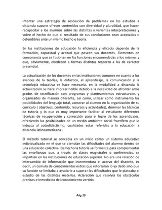 Pág.15 
Intentar una estrategia de resolución de problemas en los estudios a distancia supone ofrecer contenidos con diversidad y pluralidad, que hacen recapacitar a los alumnos sobre las distintas y variantes interpretaciones y sobre el hecho de que el resultado de sus conclusiones sean aceptados o defendibles ante un mismo hecho o teoría. 
En las instituciones de educación la eficiencia y eficacia depende de la formación, capacidad y actitud que poseen sus docentes. Elementos en consonancia que se fusionan en las funciones encomendadas a los mismos y que, obviamente, obedecen a formas distintas respecto a las de carácter presencial. 
La actualización de los docentes en las instituciones comunes en cuanto a los avances de la teorías, la didáctica, el aprendizaje, la comunicación y la tecnología educativa se hace necesaria, en la modalidad a distancia la actualización se hace imprescindible debido a la necesidad de afrontar altos grados de tecnificación con programas y planteamientos estructurales y organizados de manera diferente, así como, utilizar como instrumento las posibilidades del lenguaje total, asesorar al alumno en la organización de su currículo ( objetivos, contenido, recursos y actividades), dominar las técnicas de tutoría y lo que es muy importante facilitar al estudiante diferentes técnicas de recuperación y corrección para el logro de los aprendizajes, ofreciendo las posibilidades de un medio ambiente social fructífero que lo induzca al autodidactismo; cualidades estas referidas a la educación a distancia latinoamericana . 
El método tutorial se concebía en un inicio como un sistema educativo individualizado en el que se atendían las dificultades del alumno dentro de una educación colectiva. De hecho la tutoría se formaliza para complementar las enseñanzas que, a través de clases magistrales o conferencias, se impartían en las instituciones de educación superior. No era una relación de intercambio de información que incrementara el acervo del discente, es decir, un cúmulo de conocimientos extras que reforzaran lo ya dado sino que su función se limitaba a ayudarle a superar las dificultades que le plateaba el estudio de las distintas materias. Aclaración que resolvía los obstáculos precisos e inmediatos del conocimiento vertido. 
 