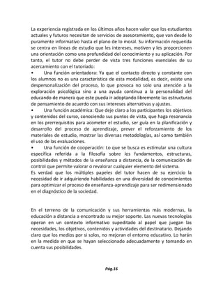 Pág.16 
La experiencia registrada en los últimos años hacen valer que los estudiantes actuales y futuros necesitan de servicios de asesoramiento, que van desde lo puramente informativo hasta el plano de lo moral. Su información requerida se centra en líneas de estudio que les intereses, motiven y les proporcionen una orientación como una profundidad del conocimiento y su aplicación. Por tanto, el tutor no debe perder de vista tres funciones esenciales de su acercamiento con el tutoriado: 
• Una función orientadora: Ya que el contacto directo y constante con los alumnos no es una característica de esta modalidad, es decir, existe una despersonalización del proceso, lo que provoca no solo una atención a la exploración psicológica sino a una ayuda continua a la personalidad del educando de manera que este pueda ir adoptando libremente las estructuras de pensamiento de acuerdo con sus intereses alternativas y ajustes. 
• Una función académica: Que deje claro a los participantes los objetivos y contenidos del curso, conociendo sus puntos de vista, que haga resonancia en los prerrequisitos para acometer el estudio, ser guía en la planificación y desarrollo del proceso de aprendizaje, prever el reforzamiento de los materiales de estudio, mostrar las diversas metodologías, así como también el uso de las evaluaciones. 
• Una función de cooperación: Lo que se busca es estimular una cultura específica referida a la filosofía sobre los fundamentos, estructuras, posibilidades y métodos de la enseñanza a distancia, de la comunicación de control que permite valorar o revalorar cualquier elemento del sistema. 
Es verdad que los múltiples papeles del tutor hacen de su ejercicio la necesidad de ir adquiriendo habilidades en una diversidad de conocimientos para optimizar el proceso de enseñanza-aprendizaje para ser redimensionado en el diagnóstico de la sociedad. 
En el terreno de la comunicación y sus herramientas más modernas, la educación a distancia a encontrado su mejor soporte. Las nuevas tecnologías operan en un contexto informativo supeditado al papel que juegan las necesidades, los objetivos, contenidos y actividades del destinatario. Dejando claro que los medios por si solos, no mejoran el entorno educativo. Lo harán en la medida en que se hayan seleccionado adecuadamente y tomando en cuenta sus posibilidades. 
 