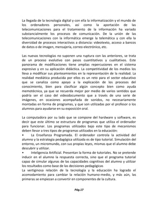 Pág.17 
La llegada de la tecnología digital y con ella la informatización y el mundo de los ordenadores personales, así como la aportación de las telecomunicaciones para el tratamiento de la información ha variado substancialmente los procesos de comunicación. De la unión de las telecomunicaciones con la informática emerge la telemática y con ella la diversidad de procesos interactivos a distancia: videotexto, acceso a bancos de datos o de imagen, mensajería, correo electrónico, etc. 
Las nuevas tecnologías no suponen una ruptura con las anteriores, se trata de un proceso evolutivo con pasos cuantitativos y cualitativos. Este panorama de modificaciones tiene amplias repercusiones en el sistema expresivo y en su aplicación didáctica. La competitividad de los medios los lleva a modificar sus planteamientos en la representación de la realidad. La realidad mediática producida por ellos es un reto para el sector educativo que se canaliza como apoyo a la explicación de los procesos del conocimiento, bien para clasificar algún concepto bien como ayuda memotécnica, ya que se recuerda mejor por medio de varios sentidos que podría ser el caso del videodocumento que a través de una serie de imágenes, en ocasiones acompañada de sonidos, no necesariamente montadas en forma de programas, y que son utilizadas por el profesor o los alumnos para ayudarse en su exposición oral. 
La computadora por su lado que se compone del hardware y software, es decir que este último se estructura de programas que utiliza el ordenador para funcionar. Los programas utilizados bajo este tipo de mecanismos deben llevar a tres tipos de programas utilizados en la educación: 
• La Enseñanza Programada. El ordenador controla la actividad del alumno y la estrategia pedagógica utilizada es de tipo tutorial. Simulación del entorno, un micromundo, con sus propias leyes, mismas que el alumno debe descubrir y utilizar. 
• Inteligencia Artificial. Presentan la forma de tutoriales. No se pretende inducir en el alumno la respuesta correcta, sino que el programa tutorial capaz de simular algunas de las capacidades cognitivas del alumno y utilizar los resultados como base de las decisiones pedagógicas 
La vertiginosa relación de la tecnología y la educación ha logrado el acomodamiento para cambiar la relación humano-medio, y más aún, las primeras se empiezan a convertir en componentes de la cultura. 
 