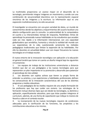 Pág.18 
La multimedia proporciona un avance mayor en el desarrollo de la tecnología, permitiendo integrar imágenes en movimiento y sonido con una combinación de secuencialidad diacrónica con la representación espacial sincrónica de las imágenes y la escritura. La información aquí es una exposición multidimensional y no sólo secuencial. 
El investigador se encuentra con una gran variedad de datos, un mundo de conocimientos donde los objetivos y requerimientos del usuario localizan una abierta configuración para la consulta. La potencialidad de la computadora en cuanto a su interactividad, tiempo de respuesta, flexibilidad, ritmos de aprendizaje ha provocado nuevas habilidades en los estudiantes que accedan cada vez más rápido a la información internacional, con una capacidad globalizadora que sensibiliza, humaniza y vincula la realidad del mundo con sus expectativas de la vida; cuestionando seriamente los métodos pedagógicos tradicionales que limitan la expansión de las habilidades. Por ello los docentes en actualidad deben usar con mayor frecuencia las nuevas tecnologías en el trabajo escolar. 
El nuevo entorno de la innovación tecnológica con aplicación a la educación en general tendrá que tomar en cuenta un diseño integral bajo las siguientes circunstancias: 
1. Los equipos de trabajo de las instituciones universitarias a distancia tendrán que dar un uso pedagógico a las nuevas tecnologías para que representen un pilar importante en su promoción y desarrollo para potenciar el aprendizaje de más calidad. 
2. Los docentes son sujetos activos que tienen su propia forma de entender su práctica, y sus experiencias y habilidades profesionales definen las consecuencias de la innovación características del uso de los distintos programas y medios educativos. 
3. El uso pedagógico de los medios requiere de una amplia formación de los profesores que hay que cuidar con esmero. Las estrategias de la formación incluye diversos tipos que van desde las tecnologías, su dominio y aplicación, específicamente educativo, para que éstas puedan integrarse al currículum, además, de una forma de capacitación que indique la manera de llevarla a cabo en el contexto escolar. 
4. La incorporación de las nuevas tecnologías requiere de condiciones adecuadas para la clarificación de las funciones, los propósitos y las contribuciones educativas a los mismos.  