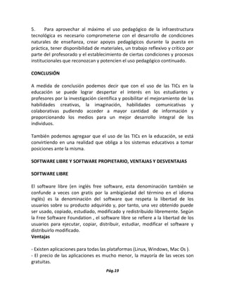 Pág.19 
5. Para aprovechar al máximo el uso pedagógico de la infraestructura tecnológica es necesario comprometerse con el desarrollo de condiciones naturales de enseñanza, crear apoyos pedagógicos durante la puesta en práctica, tener disponibilidad de materiales, un trabajo reflexivo y crítico por parte del profesorado y el establecimiento de ciertas condiciones y procesos institucionales que reconozcan y potencien el uso pedagógico continuado. 
CONCLUSIÓN 
A medida de conclusión podemos decir que con el uso de las TICs en la educación se puede lograr despertar el interés en los estudiantes y profesores por la investigación científica y posibilitar el mejoramiento de las habilidades creativas, la imaginación, habilidades comunicativas y colaborativas pudiendo acceder a mayor cantidad de información y proporcionando los medios para un mejor desarrollo integral de los individuos. 
También podemos agregaar que el uso de las TICs en la educación, se está convirtiendo en una realidad que obliga a los sistemas educativos a tomar posiciones ante la misma. 
SOFTWARE LIBRE Y SOFTWARE PROPIETARIO, VENTAJAS Y DESVENTAJAS 
SOFTWARE LIBRE 
El software libre (en inglés free software, esta denominación también se confunde a veces con gratis por la ambigüedad del término en el idioma inglés) es la denominación del software que respeta la libertad de los usuarios sobre su producto adquirido y, por tanto, una vez obtenido puede ser usado, copiado, estudiado, modificado y redistribuido libremente. Según la Free Software Foundation , el software libre se refiere a la libertad de los usuarios para ejecutar, copiar, distribuir, estudiar, modificar el software y distribuirlo modificado. 
Ventajas 
- Existen aplicaciones para todas las plataformas (Linux, Windows, Mac Os ). 
- El precio de las aplicaciones es mucho menor, la mayoría de las veces son gratuitas.  