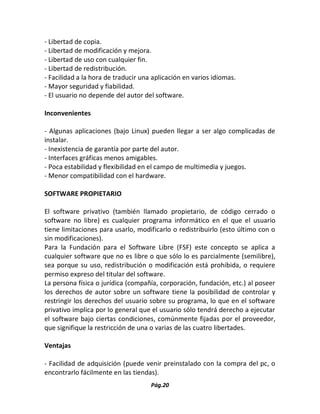 Pág.20 
- Libertad de copia. 
- Libertad de modificación y mejora. 
- Libertad de uso con cualquier fin. 
- Libertad de redistribución. 
- Facilidad a la hora de traducir una aplicación en varios idiomas. 
- Mayor seguridad y fiabilidad. 
- El usuario no depende del autor del software. 
Inconvenientes 
- Algunas aplicaciones (bajo Linux) pueden llegar a ser algo complicadas de instalar. 
- Inexistencia de garantía por parte del autor. 
- Interfaces gráficas menos amigables. 
- Poca estabilidad y flexibilidad en el campo de multimedia y juegos. 
- Menor compatibilidad con el hardware. 
SOFTWARE PROPIETARIO 
El software privativo (también llamado propietario, de código cerrado o software no libre) es cualquier programa informático en el que el usuario tiene limitaciones para usarlo, modificarlo o redistribuirlo (esto último con o sin modificaciones). 
Para la Fundación para el Software Libre (FSF) este concepto se aplica a cualquier software que no es libre o que sólo lo es parcialmente (semilibre), sea porque su uso, redistribución o modificación está prohibida, o requiere permiso expreso del titular del software. 
La persona física o jurídica (compañía, corporación, fundación, etc.) al poseer los derechos de autor sobre un software tiene la posibilidad de controlar y restringir los derechos del usuario sobre su programa, lo que en el software privativo implica por lo general que el usuario sólo tendrá derecho a ejecutar el software bajo ciertas condiciones, comúnmente fijadas por el proveedor, que signifique la restricción de una o varias de las cuatro libertades. 
Ventajas 
- Facilidad de adquisición (puede venir preinstalado con la compra del pc, o encontrarlo fácilmente en las tiendas).  