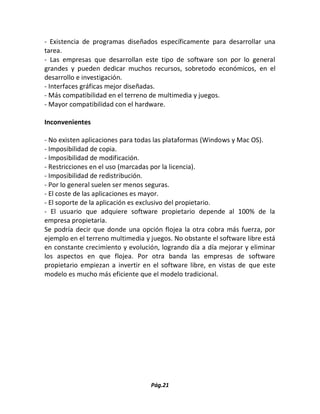 Pág.21 
- Existencia de programas diseñados específicamente para desarrollar una tarea. 
- Las empresas que desarrollan este tipo de software son por lo general grandes y pueden dedicar muchos recursos, sobretodo económicos, en el desarrollo e investigación. 
- Interfaces gráficas mejor diseñadas. 
- Más compatibilidad en el terreno de multimedia y juegos. 
- Mayor compatibilidad con el hardware. 
Inconvenientes 
- No existen aplicaciones para todas las plataformas (Windows y Mac OS). 
- Imposibilidad de copia. 
- Imposibilidad de modificación. 
- Restricciones en el uso (marcadas por la licencia). 
- Imposibilidad de redistribución. 
- Por lo general suelen ser menos seguras. 
- El coste de las aplicaciones es mayor. 
- El soporte de la aplicación es exclusivo del propietario. 
- El usuario que adquiere software propietario depende al 100% de la empresa propietaria. 
Se podría decir que donde una opción flojea la otra cobra más fuerza, por ejemplo en el terreno multimedia y juegos. No obstante el software libre está en constante crecimiento y evolución, logrando día a día mejorar y eliminar los aspectos en que flojea. Por otra banda las empresas de software propietario empiezan a invertir en el software libre, en vistas de que este modelo es mucho más eficiente que el modelo tradicional. 
 