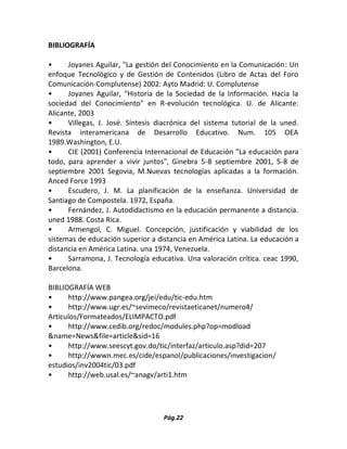 Pág.22 
BIBLIOGRAFÍA 
• Joyanes Aguilar, "La gestión del Conocimiento en la Comunicación: Un enfoque Tecnológico y de Gestión de Contenidos (Libro de Actas del Foro Comunicación-Complutense) 2002: Ayto Madrid: U. Complutense 
• Joyanes Aguilar, "Historia de la Sociedad de la Información. Hacia la sociedad del Conocimiento" en R-evolución tecnológica. U. de Alicante: Alicante, 2003 
• Villegas, J. José. Síntesis diacrónica del sistema tutorial de la uned. Revista interamericana de Desarrollo Educativo. Num. 105 OEA 1989.Washington, E.U. 
• CIE (2001) Conferencia Internacional de Educación "La educación para todo, para aprender a vivir juntos", Ginebra 5-8 septiembre 2001, 5-8 de septiembre 2001 Segovia, M.Nuevas tecnologías aplicadas a la formación. Anced Force 1993 
• Escudero, J. M. La planificación de la enseñanza. Universidad de Santiago de Compostela. 1972, España. 
• Fernández, J. Autodidactismo en la educación permanente a distancia. uned 1988. Costa Rica. 
• Armengol, C. Miguel. Concepción, justificación y viabilidad de los sistemas de educación superior a distancia en América Latina. La educación a distancia en América Latina. una 1974, Venezuela. 
• Sarramona, J. Tecnología educativa. Una valoración crítica. ceac 1990, Barcelona. 
BIBLIOGRAFÍA WEB 
• http://www.pangea.org/jei/edu/tic-edu.htm 
• http://www.ugr.es/~sevimeco/revistaeticanet/numero4/ Articulos/Formateados/ELIMPACTO.pdf 
• http://www.cedib.org/redoc/modules.php?op=modload &name=News&file=article&sid=16 
• http://www.seescyt.gov.do/tic/interfaz/articulo.asp?did=207 
• http://wwwn.mec.es/cide/espanol/publicaciones/investigacion/ estudios/inv2004tic/03.pdf 
• http://web.usal.es/~anagv/arti1.htm 
 