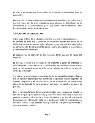 Pág.2 
el otro, a los profesores, interesados en el uso de la informática para la educación. 
Durante todo el desarrollo de este trabajo estaré abordando los temas que a nuestro juicio, son de gran importancia para conocer las tecnologías de la información y la comunicación y su uso como una herramienta para fortalecer el desarrollo de la educación. 
1. EVOLUCIÓN DE LA EDUCACIÓN 
1.1 La larga historia de la educación mundial muestra varias revoluciones 
La primera de ellas, fue la adopción de la palabra escrita por medio de la alfabetización que impuso el lápiz y el papel como instrumentos principales de comunicación del conocimiento, como soporte principal de la información y como medio de enseñanza. 
La segunda fue la aparición de las escuelas, donde aparece la figura del maestro. 
La tercera, se debe a la invención de la imprenta, a partir de entonces se utilizó el papel como soporte de la información; se cambiaron entonces una serie de patrones culturales, en la forma de trabajar, en la forma de leer, de vivir y de comunicar. 
Y la cuarta, se presenta con la participación de las nuevas tecnologías. Hoy en día las actuales tecnologías han cambiado al aparecer nuevos soportes, el soporte magnético y el soporte óptico de la información. La información ahora es digitalizada. Se pasa entonces del lápiz y el papel al teclado y la pantalla. 
Hoy, el computador pasa de ser una sofisticada y veloz máquina de calcular, a ser una máquina para comunicarse y transmitir conocimientos; ya que nos permite transmitir información a través de textos, y ya hoy el proceso de transmisión de información está en el ámbito del entorno multimedia, en donde el sonido, la voz, el texto y la capacidad de trabajar conjuntamente a distancia son una realidad. 
 