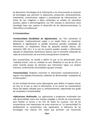 Pág.4 
Se denominan Tecnologías de la Información y las Comunicación al conjunto de tecnologías que permiten la adquisición, producción, almacenamiento, tratamiento, comunicación, registro y presentación de informaciones, en forma de voz, imágenes y datos contenidos en señales de naturaleza acústica, óptica o electromagnética. Las TICs incluyen la electrónica como tecnología base que soporta el desarrollo de las telecomunicaciones, la informática y el audiovisual. 
2.1 Características 
•Inmaterialidad (Posibilidad de digitalización). Las TICs convierten la información, tradicionalmente sujeta a un medio físico, en inmaterial. Mediante la digitalización es posible almacenar grandes cantidades de información, en dispositivos físicos de pequeño tamaño (discos, CD, memorias USB, etc.). A su vez los usuarios pueden acceder a información ubicada en dispositivos electrónicos lejanos, que se transmite utilizando las redes de comunicación, de una forma transparente e inmaterial. 
Esta característica, ha venido a definir lo que se ha denominado como "realidad virtual", esto es, realidad no real. Mediante el uso de las TICs se están creando grupos de personas que interactúan según sus propios intereses, conformando comunidades o grupos virtuales. 
•Instantaneidad. Podemos transmitir la información instantáneamente a lugares muy alejados físicamente, mediante las denominadas "autopistas de la información". 
Se han acuñado términos como ciberespacio, para definir el espacio virtual, no real, en el que se sitúa la información, al no asumir las características físicas del objeto utilizado para su almacenamiento, adquiriendo ese grado de inmediatez e inmaterialidad. 
•Aplicaciones Multimedia. Las aplicaciones o programas multimedia han sido desarrollados como una interfaz amigable y sencilla de comunicación, para facilitar el acceso a las TICs de todos los usuarios. Una de las características más importantes de estos entornos es "La interactividad".Es posiblemente la característica más significativa. A diferencia de las tecnologías más clásicas (TV, radio) que permiten una interacción  