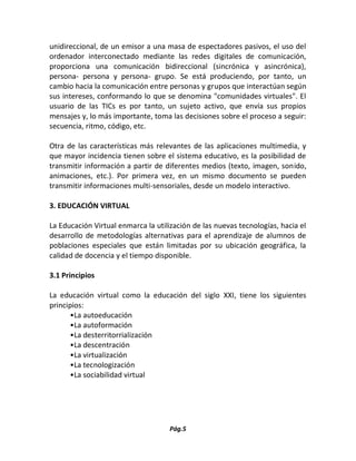 Pág.5 
unidireccional, de un emisor a una masa de espectadores pasivos, el uso del ordenador interconectado mediante las redes digitales de comunicación, proporciona una comunicación bidireccional (sincrónica y asincrónica), persona- persona y persona- grupo. Se está produciendo, por tanto, un cambio hacia la comunicación entre personas y grupos que interactúan según sus intereses, conformando lo que se denomina "comunidades virtuales". El usuario de las TICs es por tanto, un sujeto activo, que envía sus propios mensajes y, lo más importante, toma las decisiones sobre el proceso a seguir: secuencia, ritmo, código, etc. 
Otra de las características más relevantes de las aplicaciones multimedia, y que mayor incidencia tienen sobre el sistema educativo, es la posibilidad de transmitir información a partir de diferentes medios (texto, imagen, sonido, animaciones, etc.). Por primera vez, en un mismo documento se pueden transmitir informaciones multi-sensoriales, desde un modelo interactivo. 
3. EDUCACIÓN VIRTUAL 
La Educación Virtual enmarca la utilización de las nuevas tecnologías, hacia el desarrollo de metodologías alternativas para el aprendizaje de alumnos de poblaciones especiales que están limitadas por su ubicación geográfica, la calidad de docencia y el tiempo disponible. 
3.1 Principios 
La educación virtual como la educación del siglo XXI, tiene los siguientes principios: 
•La autoeducación 
•La autoformación 
•La desterritorrialización 
•La descentración 
•La virtualización 
•La tecnologización 
•La sociabilidad virtual 
 