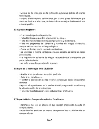 Pág.7 
•Mejora de la eficiencia en la institución educativa debido al avance tecnológico. 
•Mejora el desempeño del docente, por cuanto parte del tiempo que antes se dedicaba a la clase, se invertirá en un mejor diseño curricular e investigación. 
3.5 Aspectos Negativos 
•El acceso desigual en la población. 
•Fallas técnicas que pueden interrumpir las clases. 
•Falta de estandarización de las computadoras y multimedia. 
•Falta de programas en cantidad y calidad en lengua castellana, aunque existan muchos en lengua inglesa. 
•Puede ser lenta y por lo tanto desmotivadora. 
•No se ofrece el mismo contacto persona a persona así como las clases presénciales. 
•Se requiere un esfuerzo de mayor responsabilidad y disciplina por parte del estudiante. 
•No todo se puede aprender del Internet. 
3.6 Papel de la Tecnología en la Educación 
•Auxiliar a los estudiantes a escribir y calcular 
•Guiar a los estudiantes. 
•Facilitar la adquisición de los recursos educativos desde ubicaciones remotas 
•Ayudar a los profesores en la evaluación del progreso del estudiante y la administración de la instrucción. 
•Fomentar la colaboración entre estudiantes y profesores 
3.7 Impacto De Las Computadoras En Los Estudiantes 
•Aprenden más en las clases en que reciben instrucción basada en computadoras. 
•Aprenden las lecciones en menos tiempo con instrucción basada en computadoras.  
