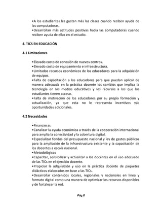 Pág.8 
•A los estudiantes les gustan más las clases cuando reciben ayuda de las computadoras. 
•Desarrollan más actitudes positivas hacia las computadoras cuando reciben ayuda de ellas en el estudio. 
4. TICS EN EDUCACIÓN 
4.1 Limitaciones 
•Elevado costo de conexión de nuevos centros. 
•Elevado costo de equipamiento e infraestructura. 
•Limitados recursos económicos de los educadores para la adquisición de equipos. 
•Falta de capacitación a los educadores para que puedan aplicar de manera adecuada en la práctica docente los cambios que implica la tecnología en los medios educativos y los recursos a los que los estudiantes tienen acceso. 
•Falta de motivación de los educadores por su propia formación y actualización, ya que esta no le representa incentivos y/o oportunidades adicionales. 
4.2 Necesidades 
•Financieras 
•Canalizar la ayuda económica a través de la cooperación internacional para amplia la conectividad y la cobertura digital. 
•Especializar fondos del presupuesto nacional y ley de gastos públicos para la ampliación de la infraestructura existente y la capacitación de los docentes a escala nacional. 
•Metodológicas 
•Capacitar, sensibilizar y actualizar a los docentes en el uso adecuado de las TICs en el ejercicio docente. 
•Propiciar la adquisición y uso en la práctica docente de paquetes didácticos elaborados en base a las TICs. 
•Desarrollar contenidos locales, regionales y nacionales en línea y formato digital como una manera de optimizar los recursos disponibles y de fortalecer la red.  