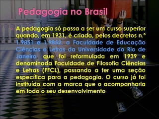 A pedagogia só passa a ser um curso superior quando, em 1931, é criada, pelos decretos n.º  1.9851 e 1.9852, a Faculdade de Educação Ciências e Letras da Universidade do Rio de Janeiro ,  que foi reformulada em 1939 e denominada Faculdade de Filosofia Ciências e Letras (FFCL), passando a ter uma seção específica para a pedagogia. O curso já foi instituído com a marca que o acompanharia em todo o seu desenvolvimento 