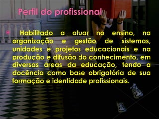 Habilitado a atuar no ensino, na organização e gestão de sistemas, unidades e projetos educacionais e na produção e difusão do conhecimento, em diversas áreas da educação, tendo a docência como base obrigatória de sua formação e identidade profissionais. 