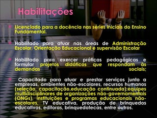Licenciado para a docência nas séries iniciais do Ensino Fundamental. Habilitado para atuar nas áreas de  Administração Escolar, Orientação Educacional e supervisão Escolar Habilitado para exercer práticas pedagógicas e formular  projetos didáticos que respondam às demandas  sociais; Capacitado para atuar e prestar serviços junto a empresas, ambientes não-escolares, recursos humanos  (seleção, capacitação,educação continuada);equipes multidisciplinares de organizações não-governamentais (ONGs), instituições e programas educacionais não-escolares,  TV educativa, produção de brinquedos educativos, editoras, brinquedotecas, entre outros. 