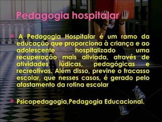 . A Pedagogia Hospitalar é um ramo da educação que proporciona à criança e ao adolescente hospitalizado uma recuperação mais aliviada, através de atividades lúdicas, pedagógicas e recreativas. Além disso, previne o fracasso escolar, que nesses casos, é gerado pelo afastamento da rotina escolar Psicopedagogia,Pedagogia Educacional. 