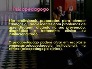 São profissionais preparados para atender crianças ou adolescentes com problemas de aprendizagem, atuando na sua prevenção, diagnóstico e tratamento clínico ou institucionalizado  . O psicopedagogo poderá atuar em escolas e empresas(psicopedagogia institucional), na clínica (psicopedagogia clínica). 