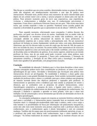 Mas há que se considerar que em certas ocasiões, determinadas turmas ou grupos de alunos,
ainda não atingiram um amadurecimento necessário a este tipo de prática mais
interacionista. Pensando nisto, prefiro deixar estes momentos de maior interatividade para
depois de um contato maior com a turma, é preciso preparar os alunos para este tipo de
prática. Num primeiro momento gosto de ouvir suas expectativas, suas experiências,
vivências e conhecimentos e trabalhar com isso. O conhecimento pré-existente é
importante. Como disse a professora Gleicione Souza em seu guia: “Não existe uma única
teoria, que sozinha responda a todas as questões. Nenhuma teoria sozinha poderá dar
respostas à diversidade de questões que se apresentam no ato de educar.” (SOUZA, 2010)

        Num segundo momento, relacionando essas concepções à prática docente dos
professores, em geral, nos diversos níveis de ensino. Analisando isso na minha visão de
aluna, relembrando os momentos vivenciados em minha vida acadêmica, noto que a
concepção adotada na prática educacional da maioria de meus professores foi
essencialmente empirista até o ensino médio e principalmente nele. Há um memorável
professor de biologia no ensino fundamental, temido por todos, com aulas absolutamente
silenciosas, que nos fez decorar todos os ossos do corpo que são mais de 100, dos quais eu
devo me recordar de cinco, no máximo. No ensino médio, listas intermináveis de exercícios
extremamente repetitivos como um treino para o tão temido vestibular, com raras exceções
de divertidas aulas no laboratório de química. Já no ensino superior, ainda havia um temido
professor de física, mas de um modo geral pude vivenciar como aluna práticas mais
interacionistas com estimulo às pesquisas, à busca pelo conhecimento, à formação do
pensamento científico, à formação de um olhar crítico para a tecnologia, um ambiente
muito mais agradável de aprendizado, com pouquíssimas exceções.

Conclusão
        Na modalidade de educação à distância que é o foco desta disciplina e deste curso,
algumas concepções podem trazer mais contribuições ao professor, ao aluno e ao ensino-
aprendizagem do que outras. Atividades e ferramentas que favoreçam uma prática mais
interacionista devem ser privilegiadas. Na modalidade à distância o aluno ganha uma
autonomia maior e uma grande liberdade de pesquisa. Neste sentido é primordial o papel de
mediador do professor entre o aluno e o conteúdo, para que o aluno conduza suas pesquisas
de maneira acertada dentro dos objetivos propostos e esperados pelo professor. O
interacionismo se apresenta como a tendência que mais atende às propostas do ensino à
distancia, que se confundem com as propostas do próprio interacionismo, como:
Aprendizagem cooperativa, a pesquisa do meio, a ligação entre teoria e prática e a
construção e produção do conhecimento em detrimento à reprodução do conhecimento. Na
educação à distância o aprender a aprender se torna gritante, visto que o aluno terá
múltiplas vias de comunicação e novas ferramentas que deverão ser dominadas em favor da
sua própria aprendizagem.
        As concepções pedagógicas surgem em resposta ao momento histórico-cultural pelo
qual passa a sociedade e o interacionisto parece responder bem ao momento atual. Este
momento atual é a chamada pós-modernidade onde nada é estático, onde o novo surge a
todo instante e as possibilidades de busca por informações são praticamente inesgotáveis,
assim não cabe mais neste momento uma postura empirista onde o professor abarca todo
conhecimento, pois o conhecimento agora é plural, heterogêneo e está em constante
mudança. Também não há espaço para um posicionamento totalmente apriorista, já que, se
o professor não pode mais abarcar todo conhecimento, logo o aluno também não o
consegue. “As formas tradicionais de ensinar e aprender não se mostram eficazes em um
 