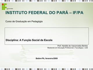 INSTITUTO FEDERAL DO PARÁ – IF/PA Curso de Graduação em Pedagógia Disciplina: A Função Social da Escola Prof. Haroldo de Vasconcelos Bentes Mestrando  em Educação Profissional e Tecnológica - UnB Belém-PA, fevereiro/2009 