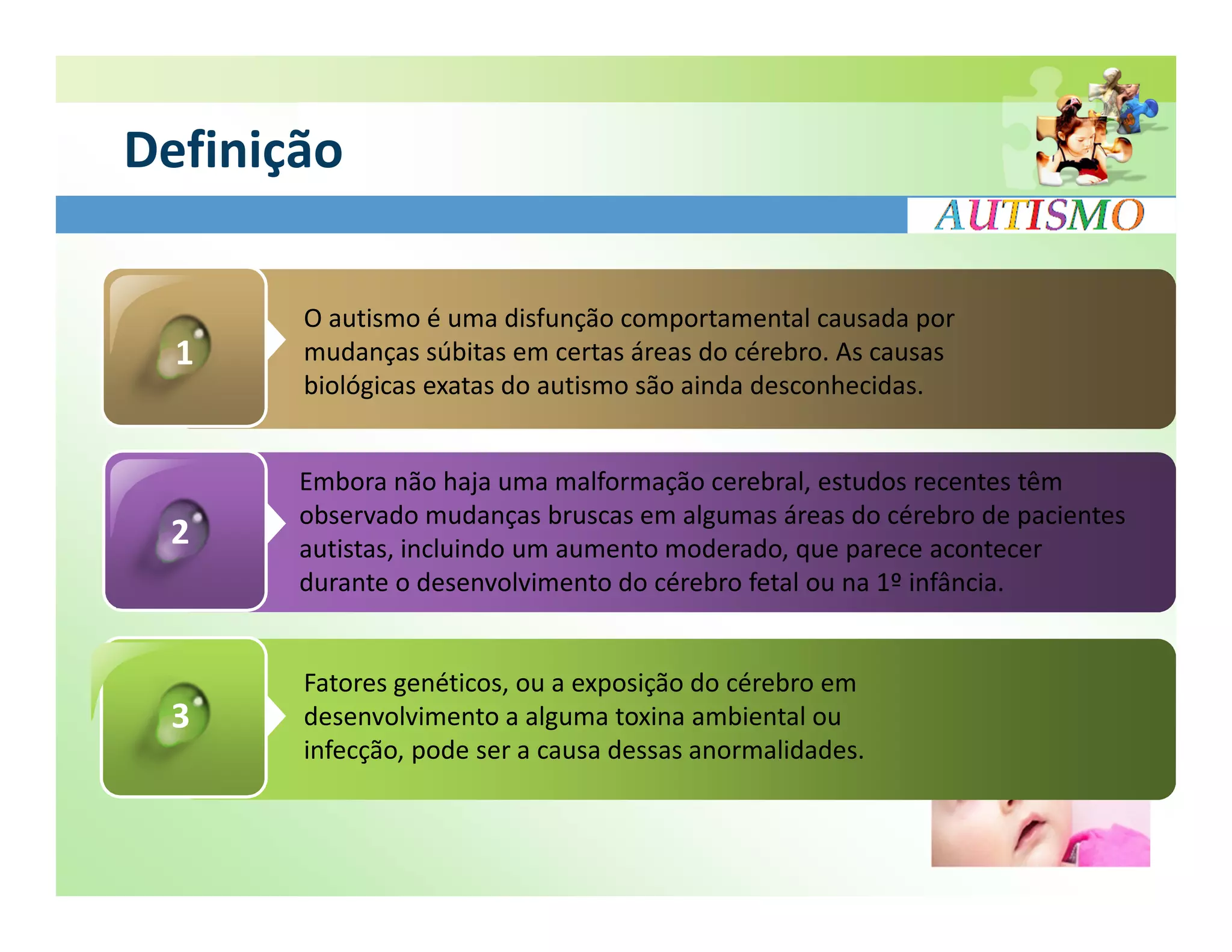 Definição

       O autismo é uma disfunção comportamental causada por
  1    mudanças súbitas em certas áreas do cérebro. As causas
       biológicas exatas do autismo são ainda desconhecidas.


       Embora não haja uma malformação cerebral, estudos recentes têm
       observado mudanças bruscas em algumas áreas do cérebro de pacientes
 2     autistas, incluindo um aumento moderado, que parece acontecer
       durante o desenvolvimento do cérebro fetal ou na 1º infância.


       Fatores genéticos, ou a exposição do cérebro em
 3     desenvolvimento a alguma toxina ambiental ou
       infecção, pode ser a causa dessas anormalidades.
 